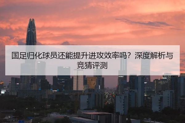 国足归化球员还能提升进攻效率吗？深度解析与竞猜评测