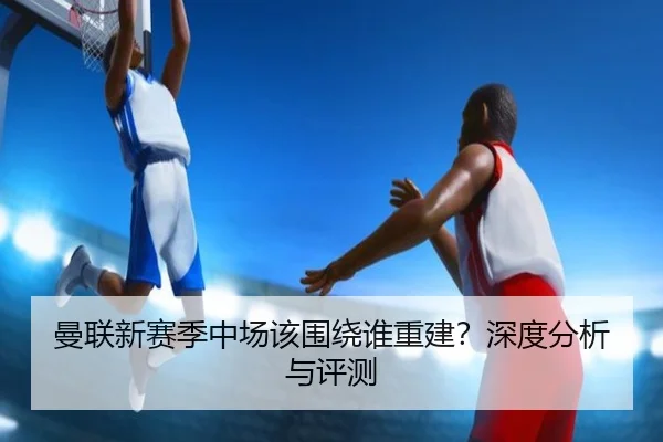 曼联新赛季中场该围绕谁重建？深度分析与评测