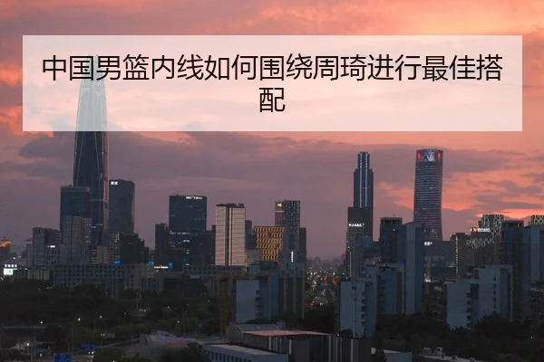 中国男篮内线如何围绕周琦进行最佳搭配